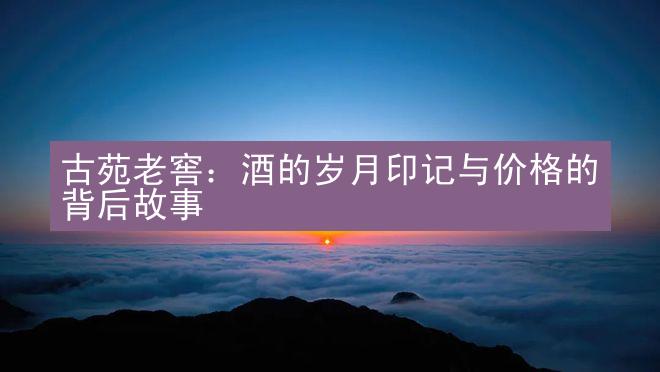 古苑老窖：酒的岁月印记与价格的背后故事